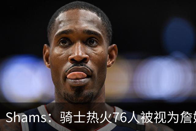 Shams：骑士热火76人被视为詹姆斯争夺战中最具竞争力的领跑球队